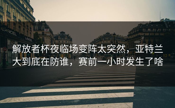 解放者杯夜临场变阵太突然，亚特兰大到底在防谁，赛前一小时发生了啥