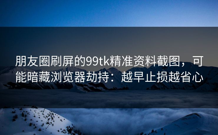 朋友圈刷屏的99tk精准资料截图，可能暗藏浏览器劫持：越早止损越省心