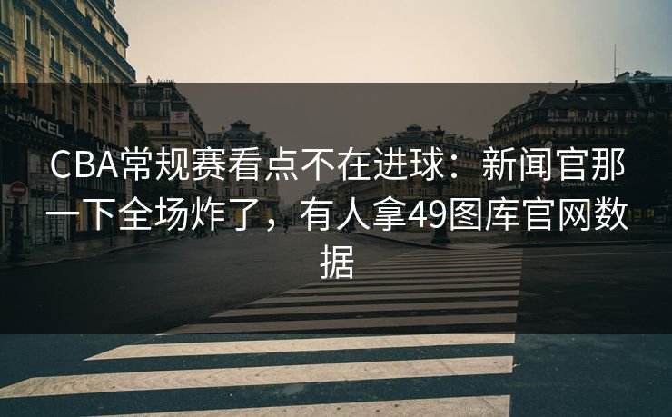 CBA常规赛看点不在进球：新闻官那一下全场炸了，有人拿49图库官网数据
