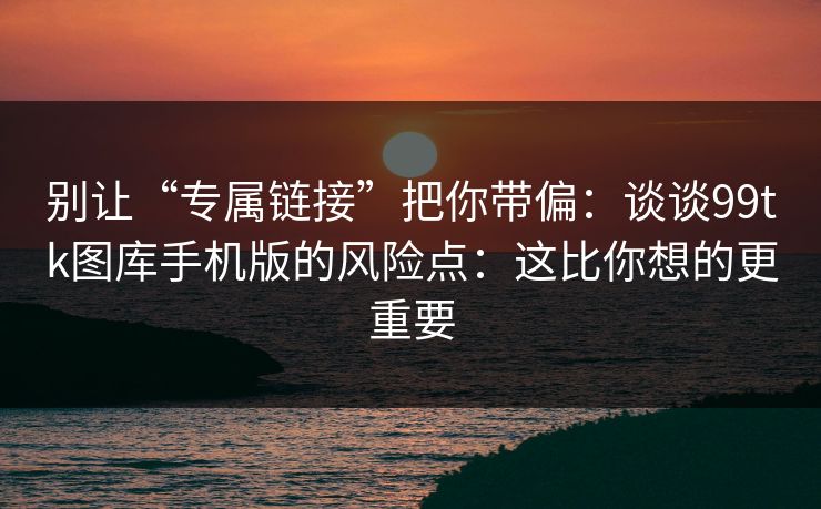 别让“专属链接”把你带偏：谈谈99tk图库手机版的风险点：这比你想的更重要