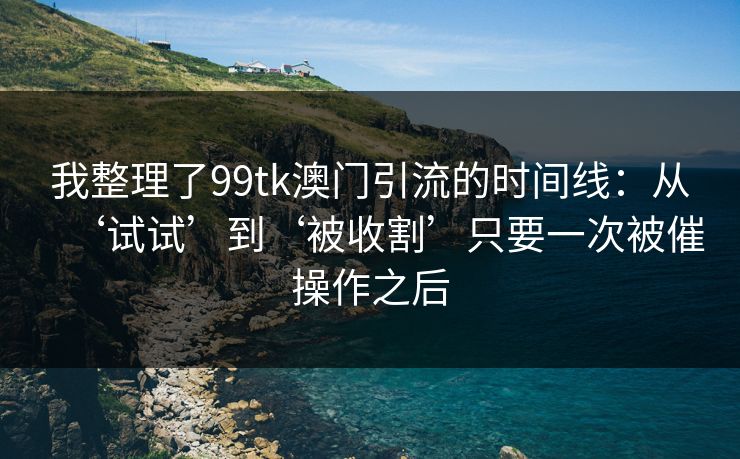 我整理了99tk澳门引流的时间线：从‘试试’到‘被收割’只要一次被催操作之后