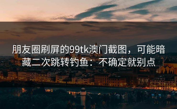 朋友圈刷屏的99tk澳门截图，可能暗藏二次跳转钓鱼：不确定就别点