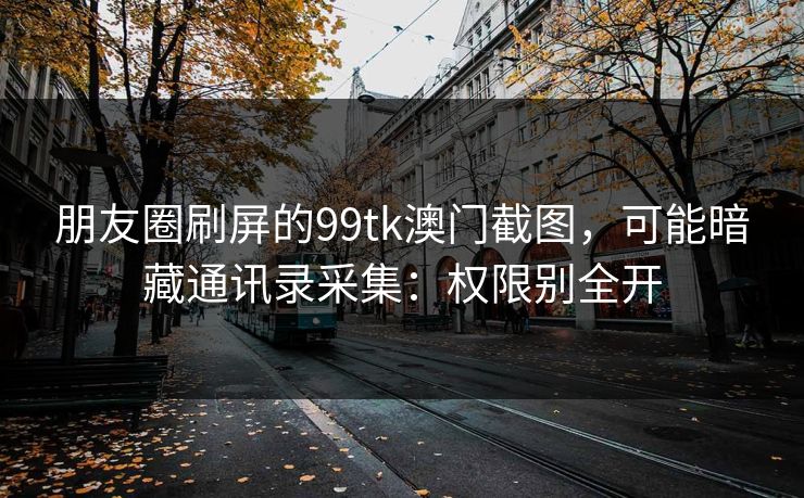 朋友圈刷屏的99tk澳门截图，可能暗藏通讯录采集：权限别全开