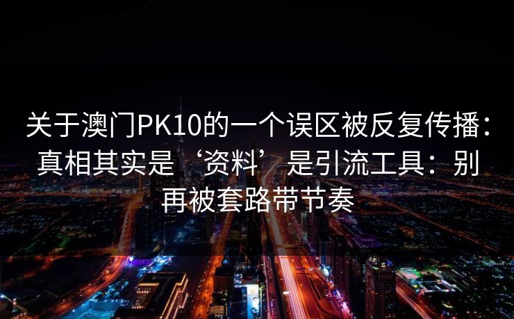 关于澳门PK10的一个误区被反复传播:真相其实是‘资料’是引流工具:别再被套路带节奏 关于澳门PK10的一个误区被反复传播:真相其实是‘资料’是引流工具:别再被套路带节奏