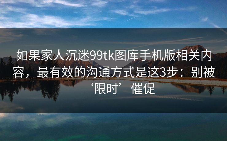 如果家人沉迷99tk图库手机版相关内容,最有效的沟通方式是这3步:别被‘限时’催促 如果家人沉迷99tk图库手机版相关内容,最有效的沟通方式是这3步:别被‘限时’催促