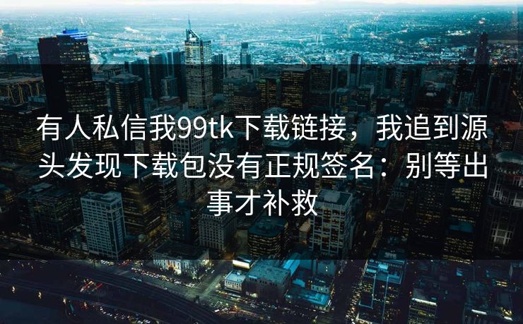 有人私信我99tk下载链接,我追到源头发现下载包没有正规签名:别等出事才补救 有人私信我99tk下载链接,我追到源头发现下载包没有正规签名:别等出事才补救
