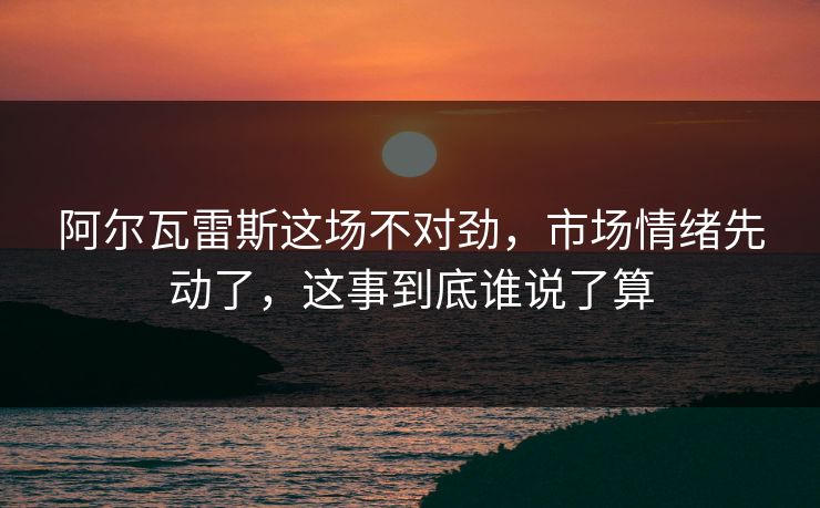 阿尔瓦雷斯这场不对劲,市场情绪先动了,这事到底谁说了算 阿尔瓦雷斯这场不对劲,市场情绪先动了,这事到底谁说了算